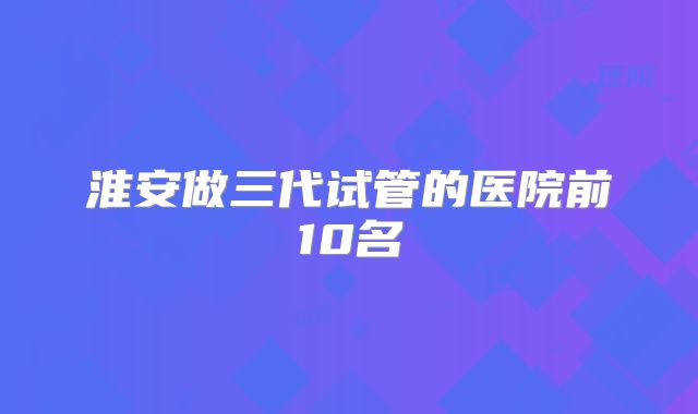淮安做三代试管的医院前10名