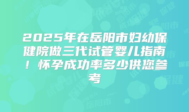 2025年在岳阳市妇幼保健院做三代试管婴儿指南！怀孕成功率多少供您参考