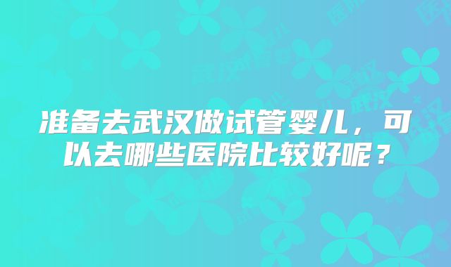 准备去武汉做试管婴儿,可以去哪些医院比较好呢?