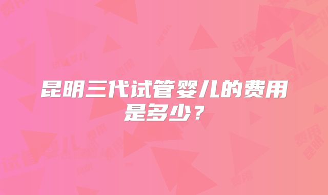 昆明三代试管婴儿的费用是多少？