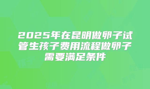 2025年在昆明做卵子试管生孩子费用流程做卵子需要满足条件