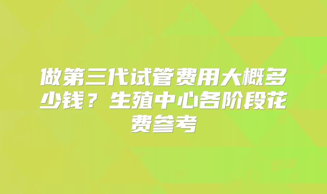 做第三代试管费用大概多少钱？生殖中心各阶段花费参考
