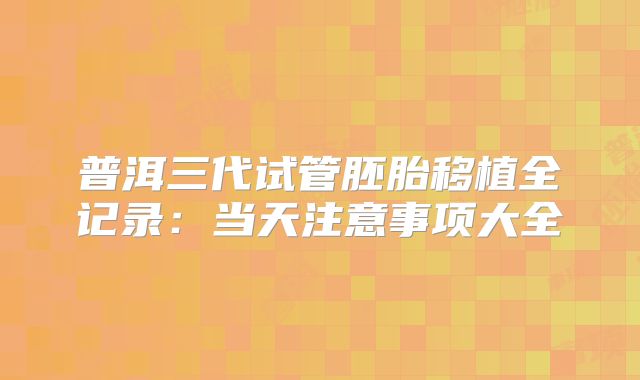 普洱三代试管胚胎移植全记录：当天注意事项大全