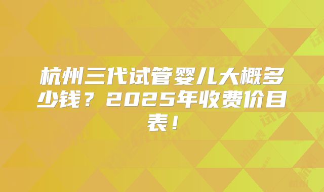 杭州三代试管婴儿大概多少钱?2025年收费价目表!