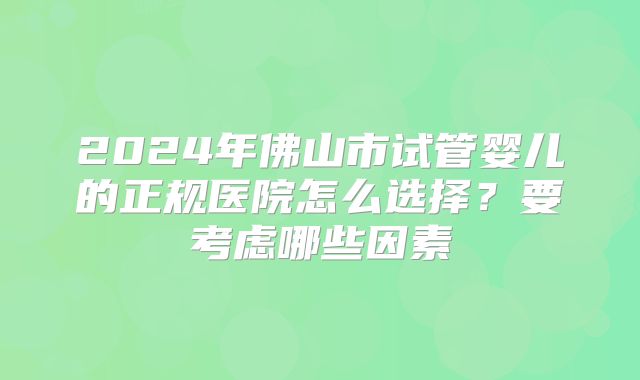 2024年佛山市试管婴儿的正规医院怎么选择?要考虑哪些因素