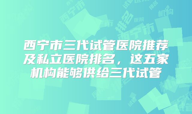 西宁市三代试管医院推荐及私立医院排名,这五家机构能够供给三代试管