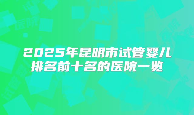 2025年昆明市试管婴儿排名前十名的医院一览