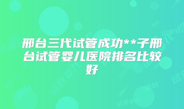 邢台三代试管成功**子邢台试管婴儿医院排名比较好