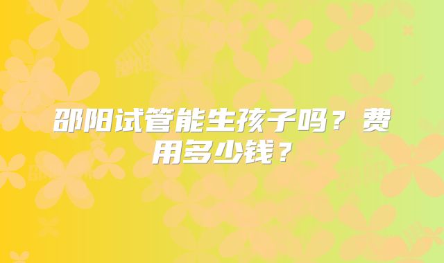 邵阳试管能生孩子吗?费用多少钱?