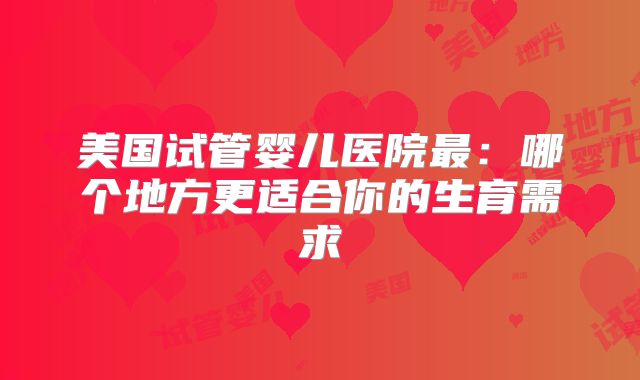 美国试管婴儿医院最:哪个地方更适合你的生育需求