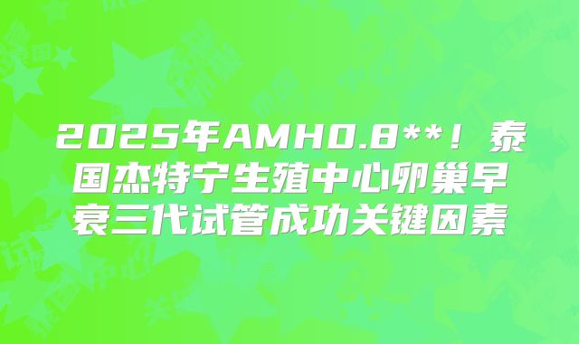 2025年AMH0.8**!泰国杰特宁生殖中心卵巢早衰三代试管成功关键因素