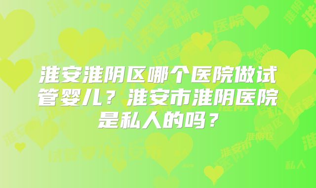 淮安淮阴区哪个医院做试管婴儿?淮安市淮阴医院是私人的吗?