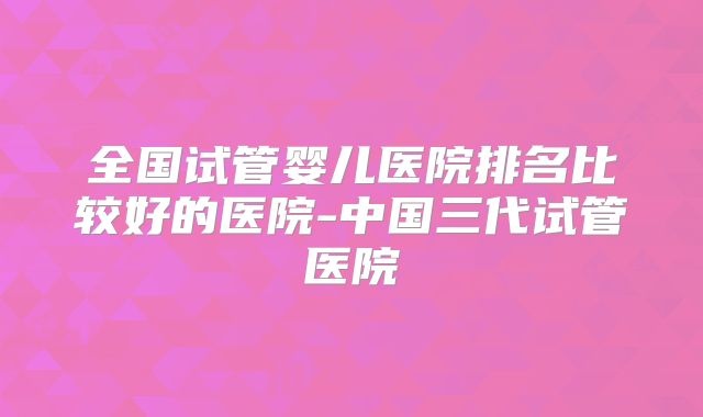 全国试管婴儿医院排名比较好的医院-中国三代试管医院