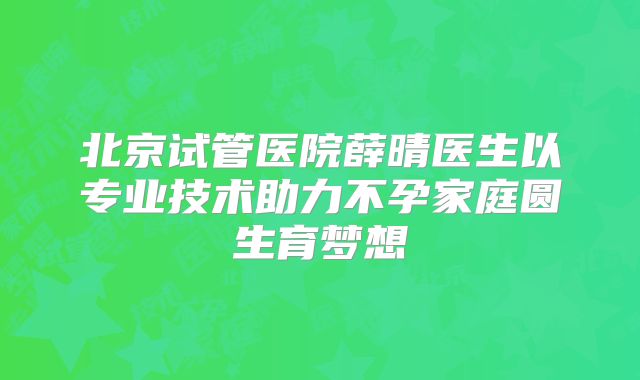北京试管医院薛晴医生以专业技术助力不孕家庭圆生育梦想
