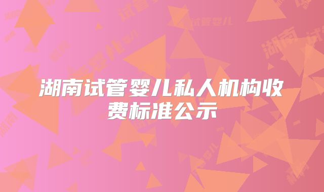 湖南试管婴儿私人机构收费标准公示