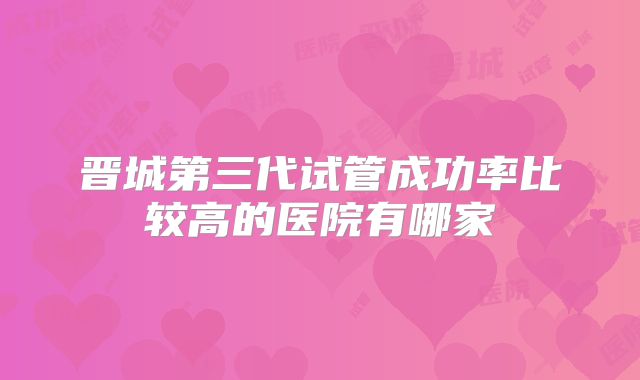 晋城第三代试管成功率比较高的医院有哪家