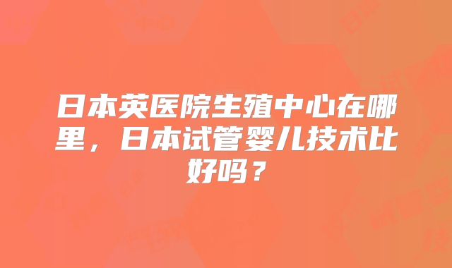 日本英医院生殖中心在哪里,日本试管婴儿技术比好吗?