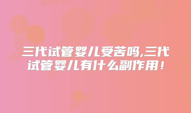 三代试管婴儿受苦吗,三代试管婴儿有什么副作用!