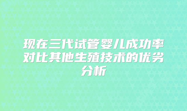 现在三代试管婴儿成功率对比其他生殖技术的优劣分析