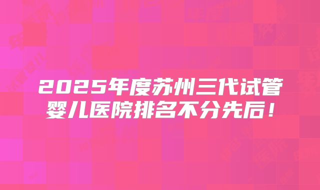2025年度苏州三代试管婴儿医院排名不分先后！