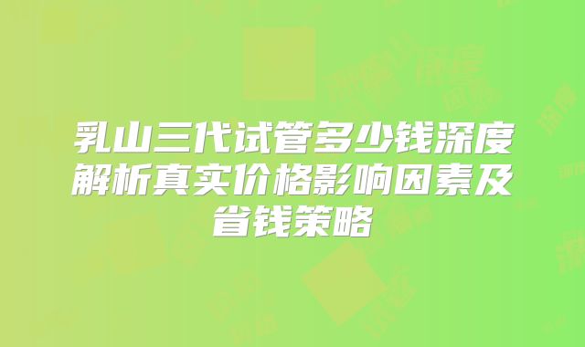 乳山三代试管多少钱深度解析真实价格影响因素及省钱策略