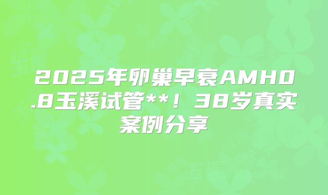 2025年卵巢早衰AMH0.8玉溪试管**!38岁真实案例分享