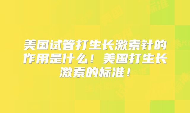 美国试管打生长激素针的作用是什么！美国打生长激素的标准！