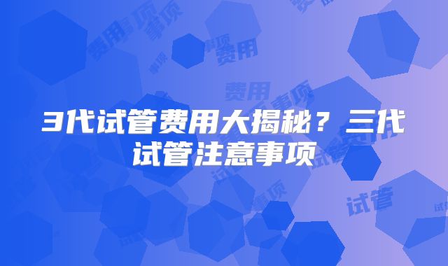 3代试管费用大揭秘?三代试管注意事项