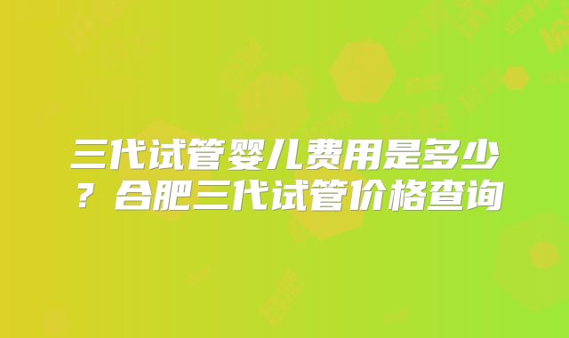 三代试管婴儿费用是多少？合肥三代试管价格查询