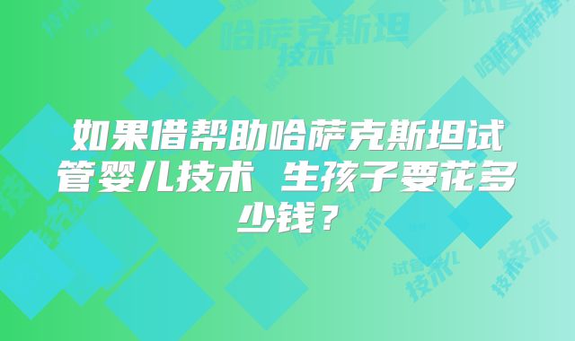 如果借帮助哈萨克斯坦试管婴儿技术 生孩子要花多少钱?