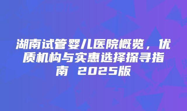 湖南试管婴儿医院概览，优质机构与实惠选择探寻指南 2025版