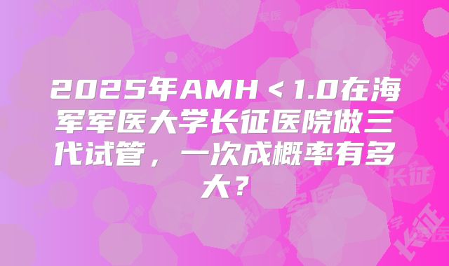 2025年AMH<1.0在海军军医大学长征医院做三代试管,一次成概率有多大?