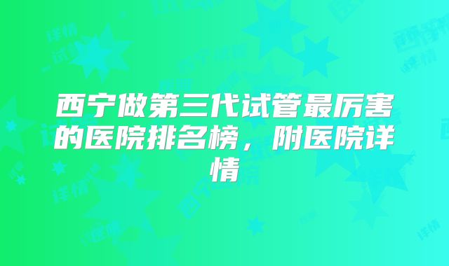 西宁做第三代试管最厉害的医院排名榜,附医院详情