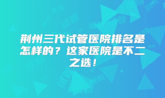 荆州三代试管医院排名是怎样的？这家医院是不二之选！