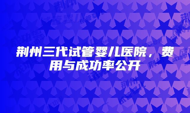 荆州三代试管婴儿医院,费用与成功率公开