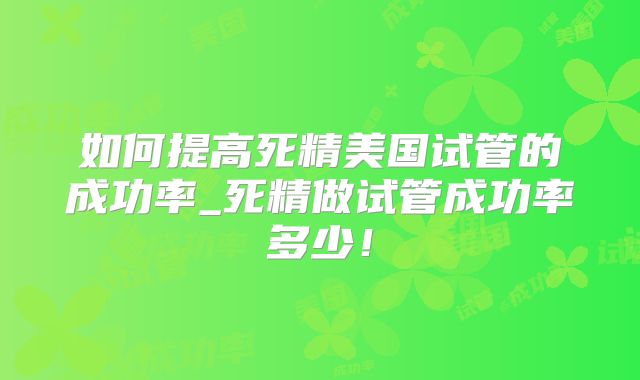 如何提高死精美国试管的成功率_死精做试管成功率多少!