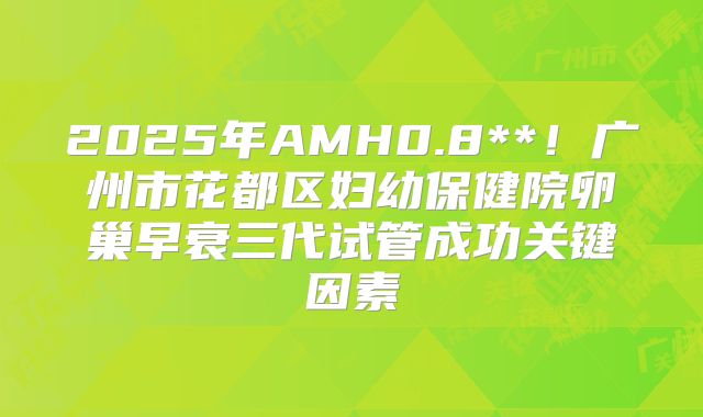 2025年AMH0.8**!广州市花都区妇幼保健院卵巢早衰三代试管成功关键因素