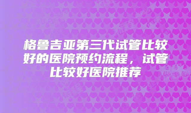 格鲁吉亚第三代试管比较好的医院预约流程，试管比较好医院推荐