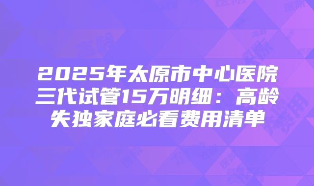 2025年太原市中心医院三代试管15万明细:高龄失独家庭必看费用清单