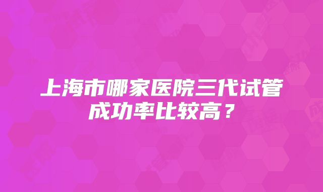上海市哪家医院三代试管成功率比较高?