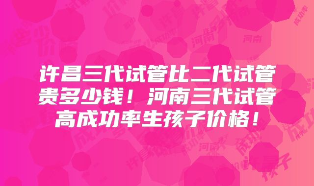 许昌三代试管比二代试管贵多少钱!河南三代试管高成功率生孩子价格!