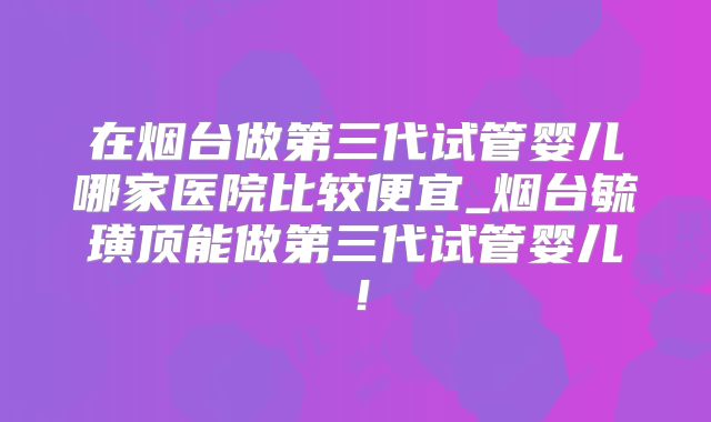 在烟台做第三代试管婴儿哪家医院比较便宜_烟台毓璜顶能做第三代试管婴儿！