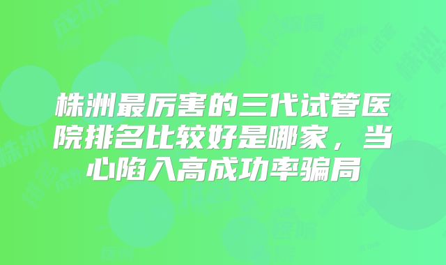 株洲最厉害的三代试管医院排名比较好是哪家，当心陷入高成功率骗局