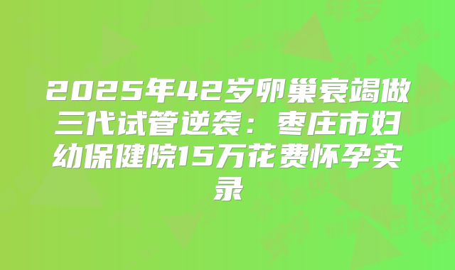 2025年42岁卵巢衰竭做三代试管逆袭:枣庄市妇幼保健院15万花费怀孕实录