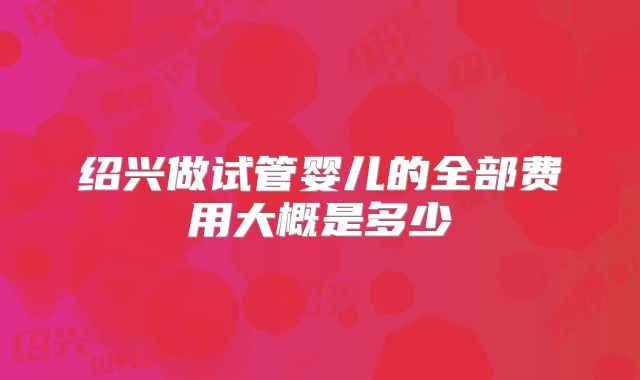 绍兴做试管婴儿的全部费用大概是多少