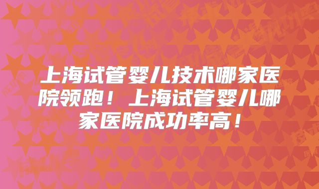 上海试管婴儿技术哪家医院领跑!上海试管婴儿哪家医院成功率高!