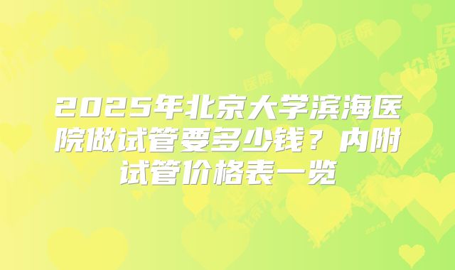 2025年北京大学滨海医院做试管要多少钱？内附试管价格表一览
