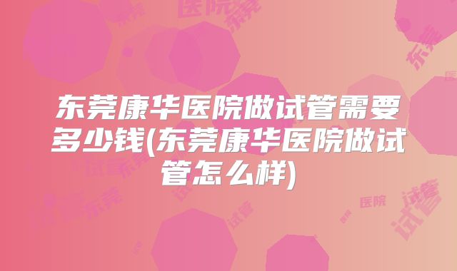 东莞康华医院做试管需要多少钱(东莞康华医院做试管怎么样)