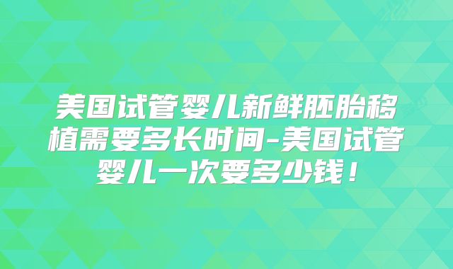 美国试管婴儿新鲜胚胎移植需要多长时间-美国试管婴儿一次要多少钱!