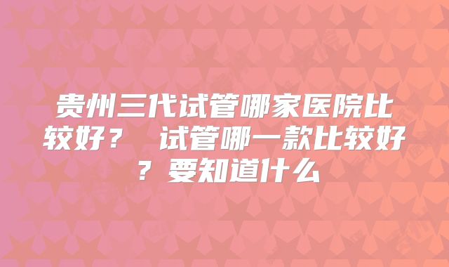贵州三代试管哪家医院比较好？ 试管哪一款比较好？要知道什么